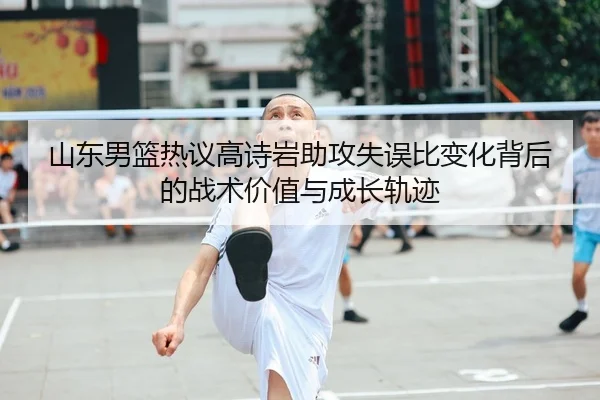 山东男篮热议高诗岩助攻失误比变化背后的战术价值与成长轨迹