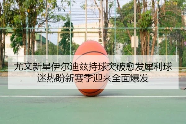尤文新星伊尔迪兹持球突破愈发犀利球迷热盼新赛季迎来全面爆发