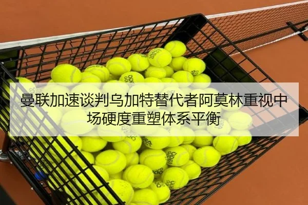 曼联加速谈判乌加特替代者阿莫林重视中场硬度重塑体系平衡