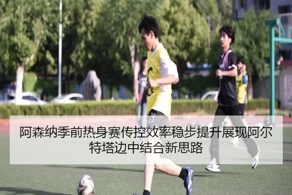 阿森纳季前热身赛传控效率稳步提升展现阿尔特塔边中结合新思路